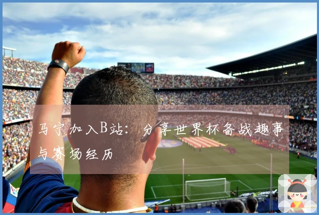 马宁加入B站：分享世界杯备战趣事与赛场经历